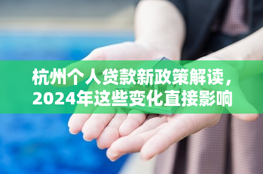 杭州个人贷款新政策解读,2024年这些变化直接影响你的钱包!