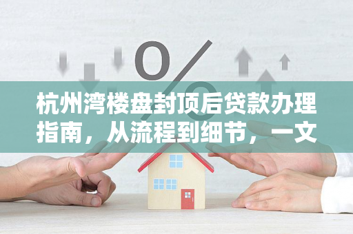 杭州湾楼盘封顶后贷款办理指南,从流程到细节,一文读懂