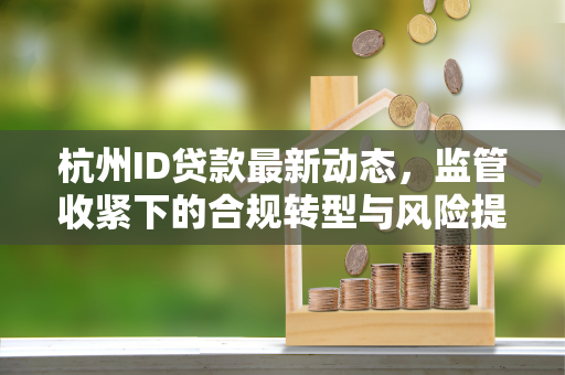 杭州ID贷款最新动态,监管收紧下的合规转型与风险提示 杭州ID贷款最新动态,监管收紧下的合规转型与风险提示
