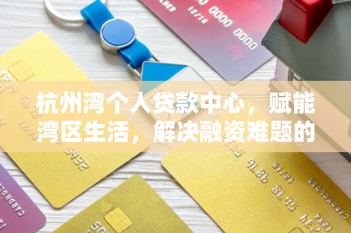 杭州湾个人贷款中心,赋能湾区生活,解决融资难题的金融驿站