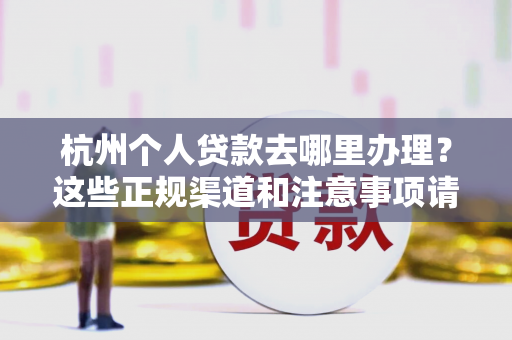 杭州个人贷款去哪里办理?这些正规渠道和注意事项请收好!