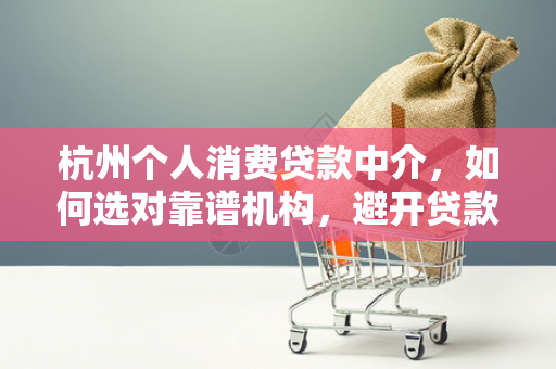 杭州个人消费贷款中介，如何选对靠谱机构，避开贷款陷阱？
