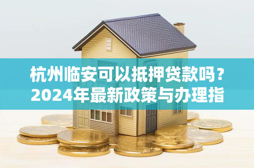 杭州临安可以抵押贷款吗?2024年最新政策与办理指南 杭州临安可以抵押贷款吗?2024年最新政策与办理指南