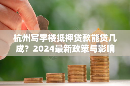 杭州写字楼抵押贷款能贷几成?2024最新政策与影响因素全解析