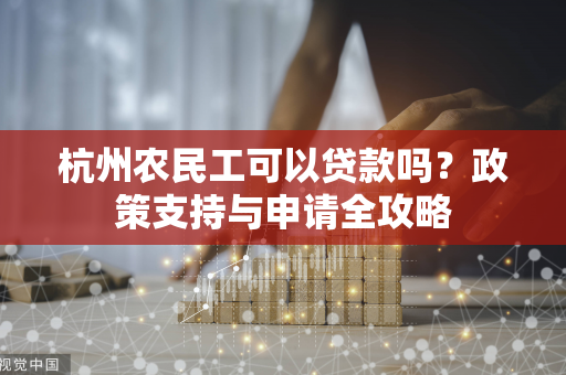 杭州农民工可以贷款吗?政策支持与申请全攻略