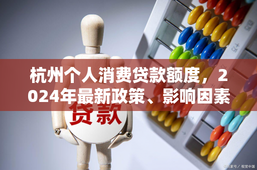 杭州个人消费贷款额度,2024年最新政策、影响因素及申请指南