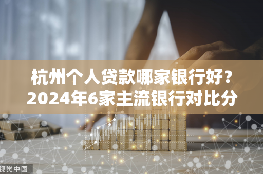杭州个人贷款哪家银行好?2024年6家主流银行对比分析 杭州个人贷款哪家银行好?2024年6家主流银行对比分析