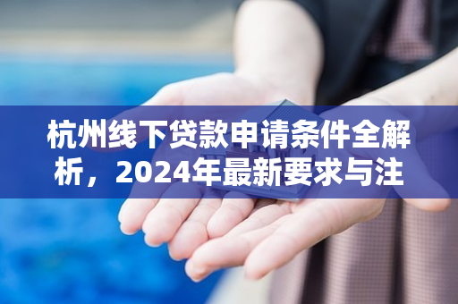 杭州线下贷款申请条件全解析,2024年最新要求与注意事项