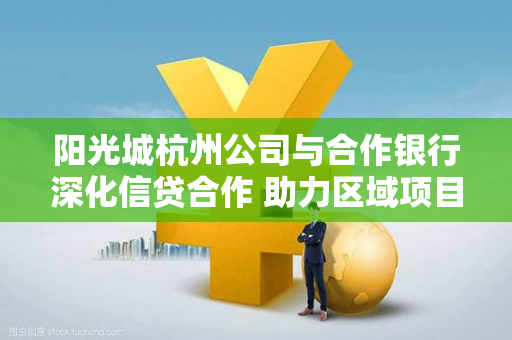 阳光城杭州公司与合作银行深化信贷合作 助力区域项目稳健推进 阳光城杭州公司与合作银行深化信贷合作 助力区域项目稳健推进