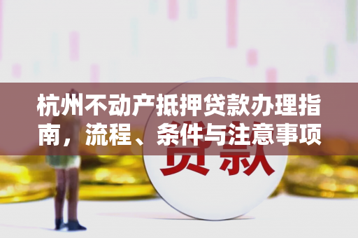 杭州不动产抵押贷款办理指南,流程、条件与注意事项全解析 杭州不动产抵押贷款办理指南,流程、条件与注意事项全解析