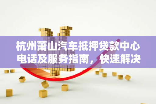 杭州萧山汽车抵押贷款中心电话及服务指南,快速解决资金周转难题 杭州萧山汽车抵押贷款中心电话及服务指南,快速解决资金周转难题