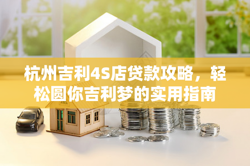 杭州吉利4S店贷款攻略,轻松圆你吉利梦的实用指南