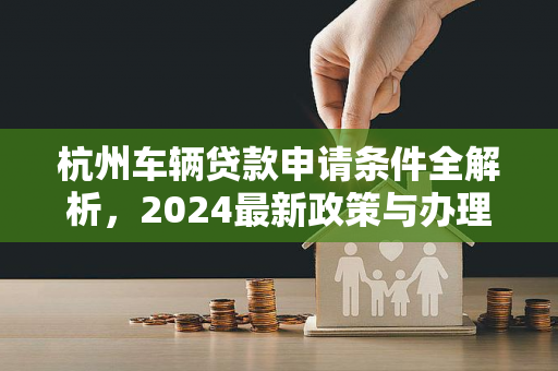 杭州车辆贷款申请条件全解析,2024最新政策与办理指南