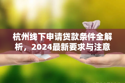 杭州线下申请贷款条件全解析,2024最新要求与注意事项