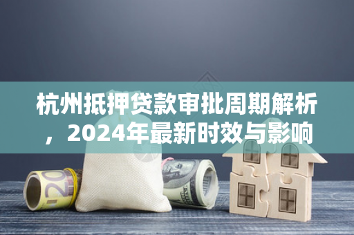 杭州抵押贷款审批周期解析,2024年最新时效与影响因素 杭州抵押贷款审批周期解析,2024年最新时效与影响因素
