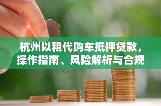杭州以租代购车抵押贷款,操作指南、风险解析与合规建议