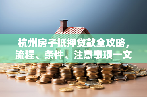 杭州房子抵押贷款全攻略,流程、条件、注意事项一文看懂