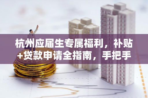 杭州应届生专属福利,补贴+贷款申请全指南,手把手教你领钱!