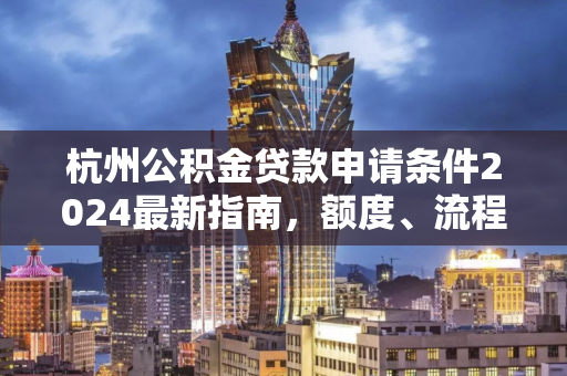 杭州公积金贷款申请条件2024最新指南,额度、流程及常见问题