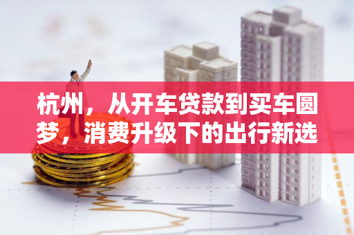 杭州,从开车贷款到买车圆梦,消费升级下的出行新选择 杭州,从开车贷款到买车圆梦,消费升级下的出行新选择