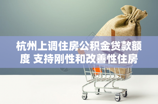杭州上调住房公积金贷款额度 支持刚性和改善性住房需求