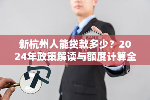 新杭州人能贷款多少？2024年政策解读与额度计算全指南