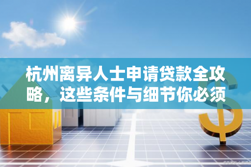 杭州离异人士申请贷款全攻略,这些条件与细节你必须了解!