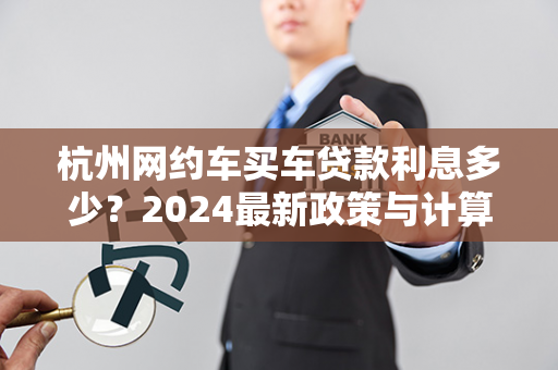 杭州网约车买车贷款利息多少？2024最新政策与计算指南