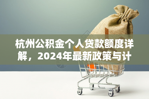 杭州公积金个人贷款额度详解，2024年最新政策与计算指南
