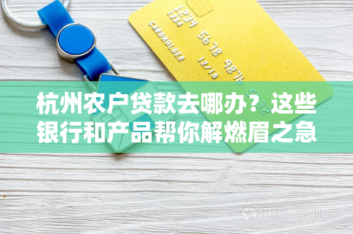 杭州农户贷款去哪办?这些银行和产品帮你解燃眉之急!