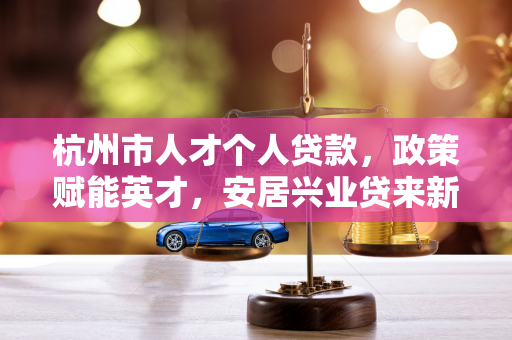 杭州市人才个人贷款,政策赋能英才,安居兴业贷来新机遇