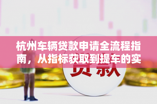 杭州车辆贷款申请全流程指南,从指标获取到提车的实用步骤