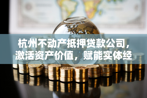 杭州不动产抵押贷款公司,激活资产价值,赋能实体经济 杭州不动产抵押贷款公司,激活资产价值,赋能实体经济