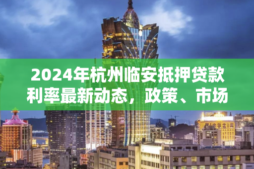2024年杭州临安抵押贷款利率最新动态,政策、市场与申请指南
