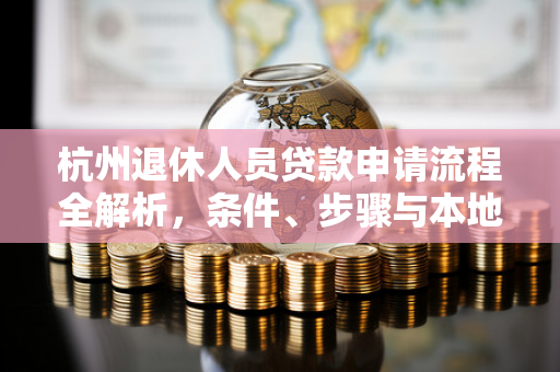 杭州退休人员贷款申请流程全解析,条件、步骤与本地实操指南