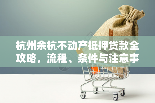 杭州余杭不动产抵押贷款全攻略,流程、条件与注意事项解析