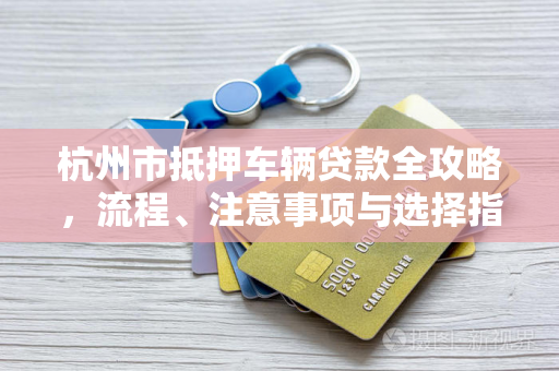 杭州市抵押车辆贷款全攻略,流程、注意事项与选择指南