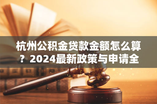 杭州公积金贷款金额怎么算?2024最新政策与申请全攻略