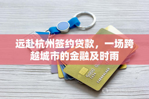 远赴杭州签约贷款,一场跨越城市的金融及时雨 远赴杭州签约贷款,一场跨越城市的金融及时雨