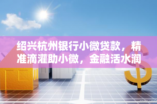 绍兴杭州银行小微贷款,精准滴灌助小微,金融活水润古城