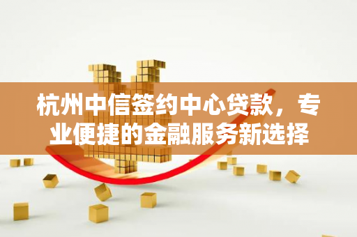 杭州中信签约中心贷款,专业便捷的金融服务新选择