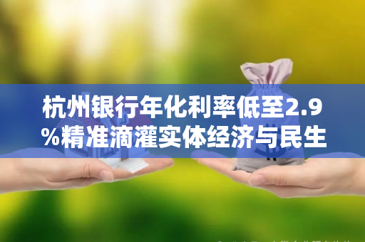 杭州银行年化利率低至2.9%精准滴灌实体经济与民生需求