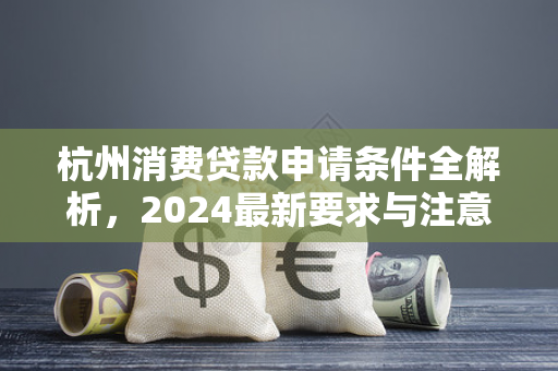 杭州消费贷款申请条件全解析,2024最新要求与注意事项