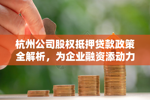 杭州公司股权抵押贷款政策全解析,为企业融资添动力