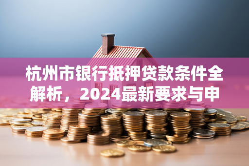 杭州市银行抵押贷款条件全解析,2024最新要求与申请指南