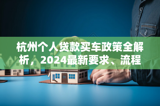 杭州个人贷款买车政策全解析,2024最新要求、流程及避坑指南