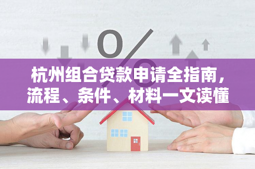 杭州组合贷款申请全指南,流程、条件、材料一文读懂