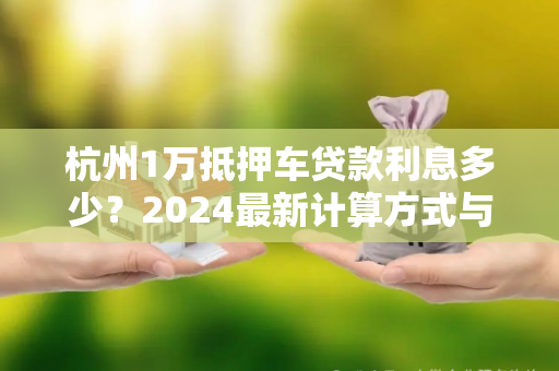 杭州1万抵押车贷款利息多少?2024最新计算方式与注意事项