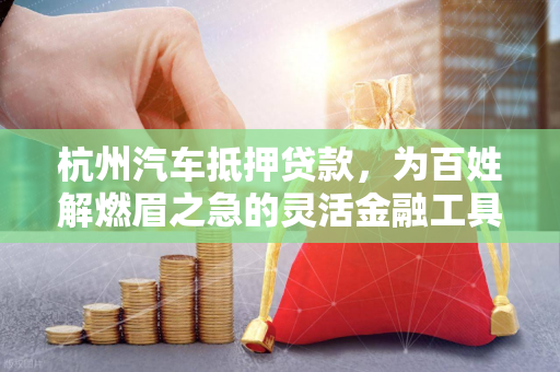 杭州汽车抵押贷款,为百姓解燃眉之急的灵活金融工具