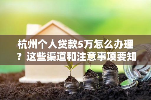 杭州个人贷款5万怎么办理?这些渠道和注意事项要知道